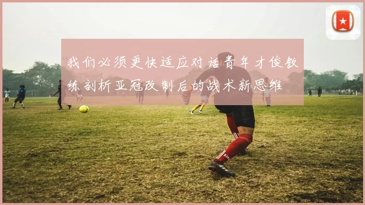 我们必须更快适应对话青年才俊教练剖析亚冠改制后的战术新思维